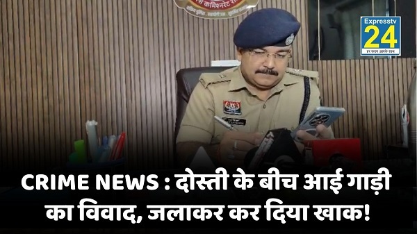 CRIME NEWS : दोस्ती के बीच आई गाड़ी का विवाद, जलाकर कर दिया खाक!